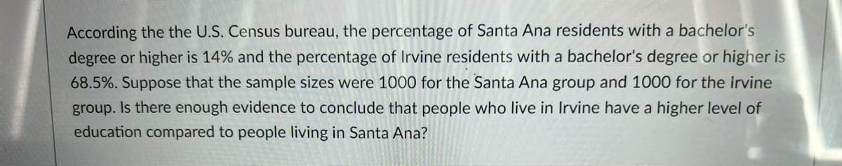 According the the U.S. Census bureau, the percentage of Santa Ana residents with a bachelor's
degree or higher is 14% and the percentage of Irvine residents with a bachelor's degree or higher is
68.5%. Suppose that the sample sizes were 1000 for the Santa Ana group and 1000 for the irvine
group. Is there enough evidence to conclude that people who live in Irvine have a higher level of
education compared to people living in Santa Ana?