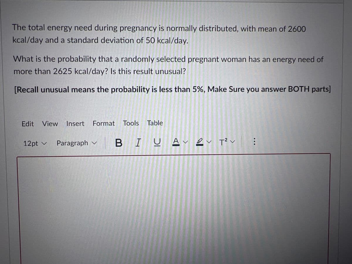 The total energy need during pregnancy is normally distributed, with mean of 2600
kcal/day anda standard deviation of 50 kcal/day.
What is the probability that a randomly selected pregnant woman has an energy need of
more than 2625 kcal/day? Is this result unusual?
[Recall unusual means the probability is less than 5%, Make Sure you answer BOTH parts]
Edit
View Insert
Format Tools Table
12pt v Paragraph v
B IUA ev T? v
