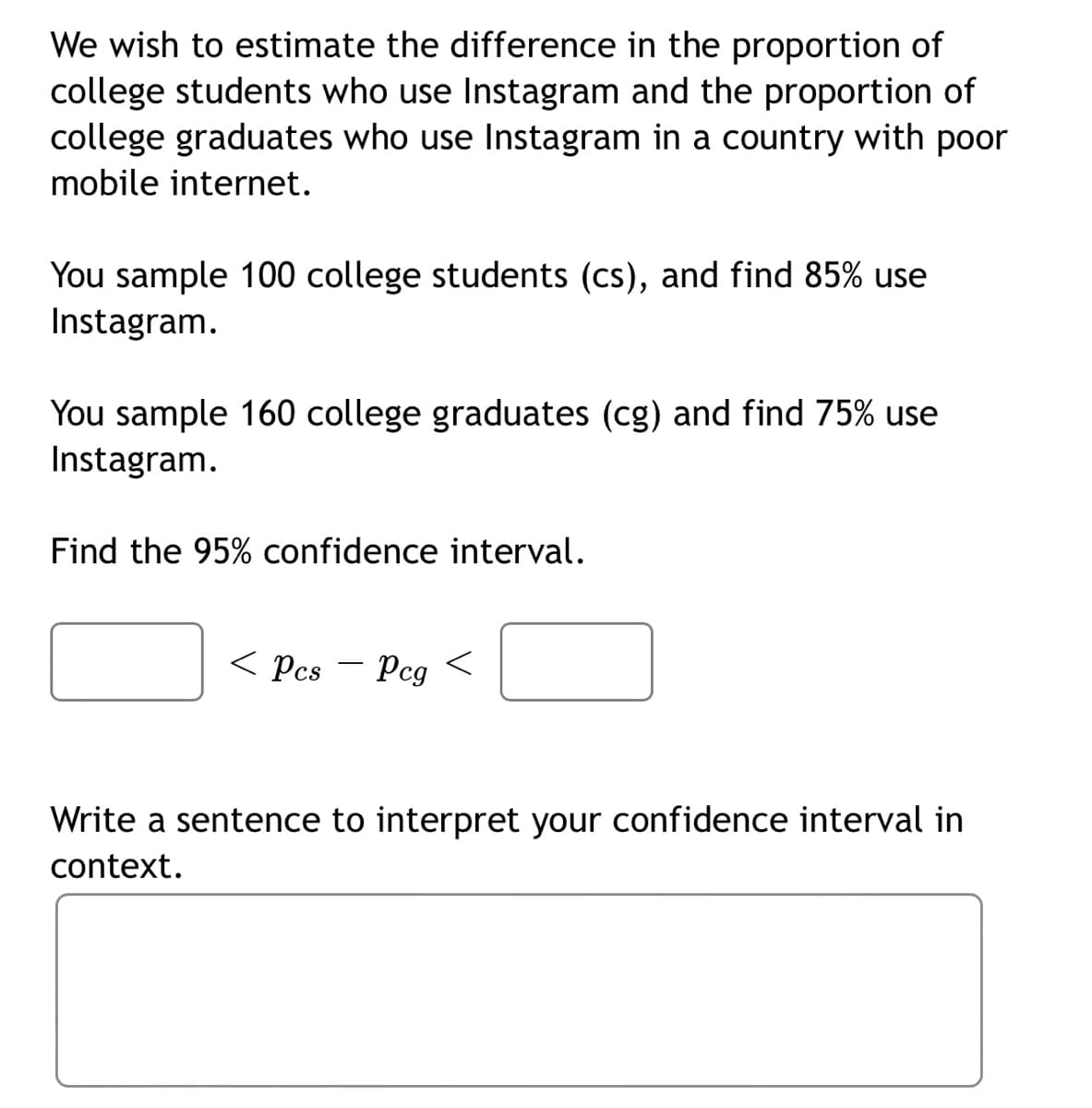 We wish to estimate the difference in the proportion of
college students who use Instagram and the proportion of
college graduates who use Instagram in a country with poor
mobile internet.
You sample 100 college students (cs), and find 85% use
Instagram.
You sample 160 college graduates (cg) and find 75% use
Instagram.
Find the 95% confidence interval.
< Pcs
Pcg
Write a sentence to interpret your confidence interval in
context.

