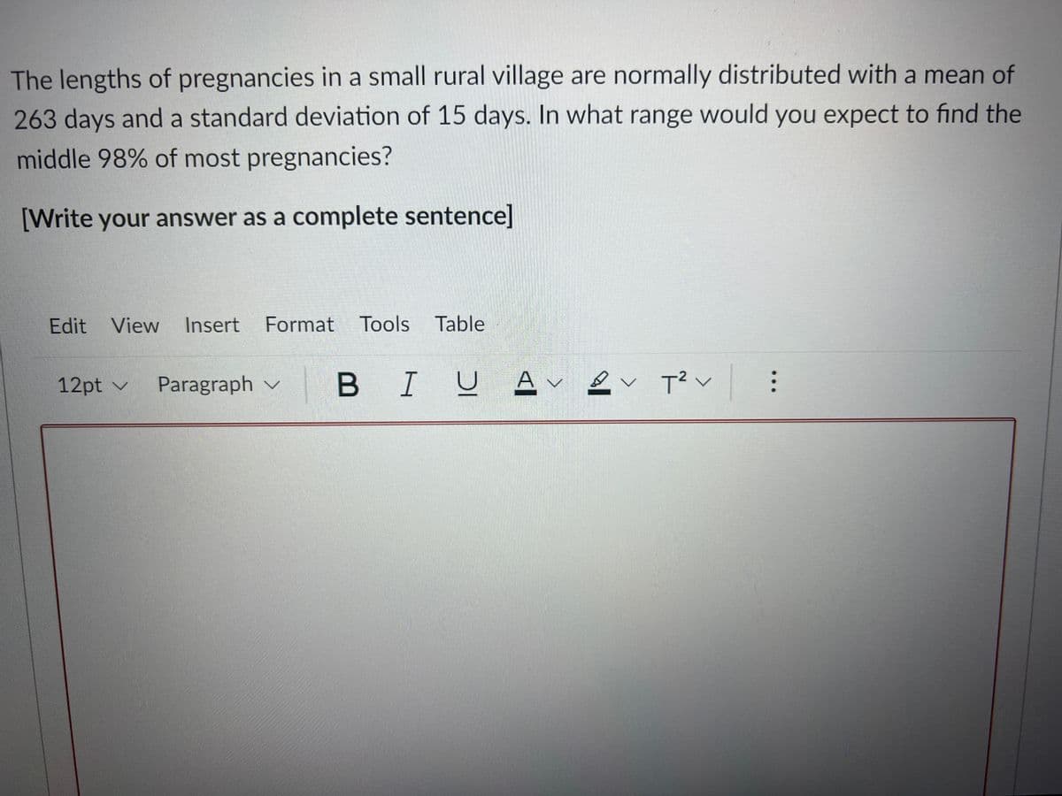 The lengths of pregnancies in a small rural village are normally distributed with a mean of
263 days and a standard deviation of 15 days. In what range would you expect to find the
middle 98% of most pregnancies?
[Write your answer as a complete sentence]
Edit View
Insert
Format Tools Table
12pt v
Paragraph v
B IUAv2v T?く
...
