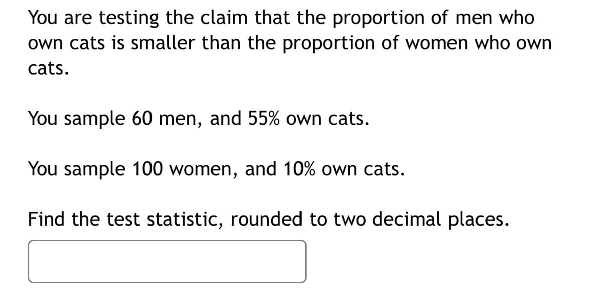 You are testing the claim that the proportion of men who
own cats is smaller than the proportion of women who own
cats.
You sample 60 men, and 55% own cats.
You sample 100 women, and 10% own cats.
Find the test statistic, rounded to two decimal places.