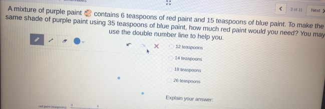 3 of 11
Next>
A mixture of purple paint
same shade of purple paint using 35 teaspoons of blue paint, how much red paint would you need? You may
contains 6 teaspoons of red paint and 15 teaspoons of blue paint. To make the
use the double number line to help you.
12 teaspoons
14 teaspoons
18 teaspoons
26 teaspoons
Explain your answer:
red paint easpoons)
