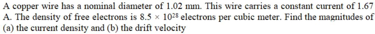 A copper wire has a nominal diameter of 1.02 mm. This wire carries a constant current of 1.67
A. The density of free electrons is 8.5 × 1028 electrons per cubic meter. Find the magnitudes of
(a) the current density and (b) the drift velocity
