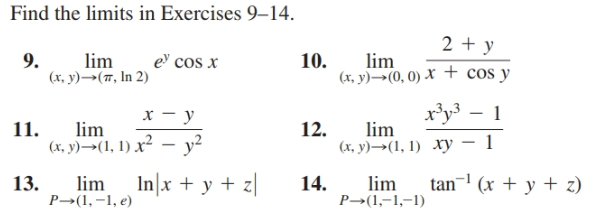 Find the limits in Exercises 9–14.
2 + y
10.
lim
9.
(x, y)→(7, In 2)
lim
e cos x
(x, y)→(0, 0) X + cos y
x'y³ – 1
х — у
lim
(х. у) —-(1, 1) х2 -у2
12.
lim
11.
(х, у) —-(1, 1) ху — 1
tan¬ (x + y + z)
13.
lim
P→(1, –1, e)
In|x + y + z|
14.
lim
P→(1,-1,-1)
