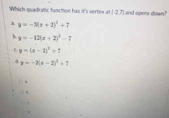 Which quadratic function has it's vertex at (-2,7) and opens down?
a. y = -3(z + 2)² + 7
%3D
b. y = -12(z + 2)² – 7
cy = (z - 2) +7
d. y = -2(z – 2) + 7
%3D
O a.
