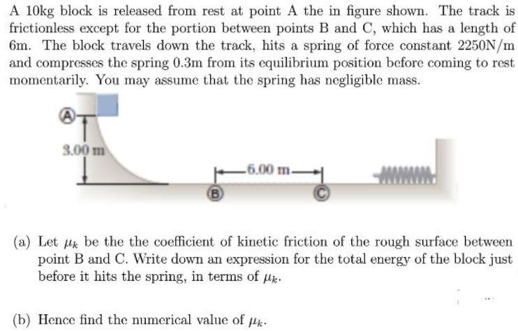 A 10kg block is released from rest at point A the in figure shown. The track is
frictionless except for the portion between points B and C, which has a length of
6m. The block travels down the track, hits a spring of force constant 2250N/m
and compresses the spring 0.3m from its equilibrium position before coming to rest
momentarily. You may assume that the spring has negligible mass.
3.00 m
-6.00 m-
B)
(a) Let uk be the the coefficient of kinetic friction of the rough surface between
point B and C. Write down an expression for the total energy of the block just
before it hits the spring, in terms of u.
(b) Hence find the numerical value of lk.
