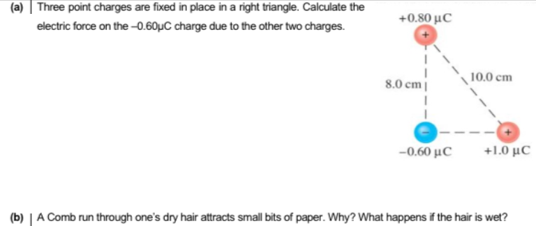 (a) | Three point charges are fixed in place in a right triangle. Calculate the
+0.50 με
electric force on the 0.60µC charge due to the other two charges.
10.0 cm
8.0 cm||
-0.60 μC
+1.0 μC
(b) | A Comb run through one's dry hair attracts small bits of paper. Why? What happens if the hair is wet?
