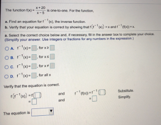x+20
The function fx) =
X-5
is oneto-one. For the tunction,
a. Find an equation for f (x), the inverse function.
b. Verity that your equation is correct by showing that (r) -x andM-
a. Select the correct choice below and, it necessary, in the answer box to complete your choice
(Simpify your answer. Use integers or fractions for any numbers in the expression)
OA '-
OB r'=
for x2
for xs
Oc r'm-
OD r'm-
for x
for al x
Verity that the equation is correct.
Subsitute
and
and
Simpify.
The equation is
