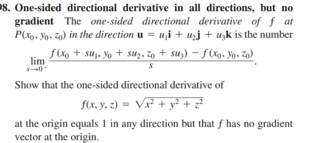 8. One-sided directional derivative in all directions, but no
gradient The one-sided directional derivative of f at
P(xo, Yo, z0) in the direction u = u¡i + uzj + uzk is the number
f (xo + su¡, yo + su2, zo + suz) – f (xo, Yo, zo)
lim
Show that the one-sided directional derivative of
f(x, y, z) =
Vx² + y² + z²
at the origin equals 1 in any direction but that f has no gradient
vector at the origin.
