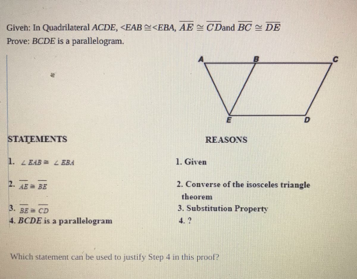 Giveh: In Quadrilateral ACDE, <EAB<EBA, AE C Dand BC DE
Prove: BCDE is a parallelogram.
B
STATEMENTS
REASONS
1. ZEAB = Z EBA
1. Given
2. AE = BE
2. Converse of the isosceles triangle
theorem
3. BE CD
3. Substitution Property
4. BCDE is a parallelogram
4. ?
Which statement can be used to justify Step 4 in this prool?
