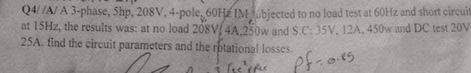Q4 /A/ A 3-phase, Shp, 208V, 4-pole, 60H IMubjected to no load test at 60HZ and short circuit
at 15HZ, the results was: at no load 208V 4A 250w and S.C: 35V, 12A. 450w and DC test 20V
25A. find the circuit parameters and the rotational losses.
