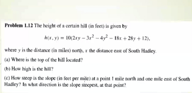 Problem 1.12 The height of a certain hill (in feet) is given by
h(x, y) = 10(2xy – 3x² -- 4y² – 18x + 28y + 12),
where y is the distance (in miles) north, x the distance east of South Hadley.
(a) Where is the top of the hill located?
(b) How high is the hill?
(c) How steep is the slope (in feet per mile) at a point I mile north and one mile east of South
Hadley? In what direction is the slope steepest, at that point?
