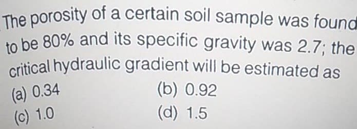 critical hydraulic gradient will be estimated as
The porosity of a certain soil sample was found
to be 80% and its specific gravity was 2.7; the
(a) 0.34
(c) 1.0
(b) 0.92
(d) 1.5
