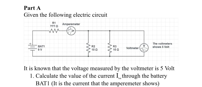 Part A
Given the following electric circuit
R1
Amperemeter
??? 0
The voltmeters
BAT1
R2
R3
10 0
shows 5 Volt
Voltmeter
10 0
It is known that the voltage measured by the voltmeter is 5 Volt
1. Calculate the value of the current I through the battery
BAT1 (It is the current that the amperemeter shows)
