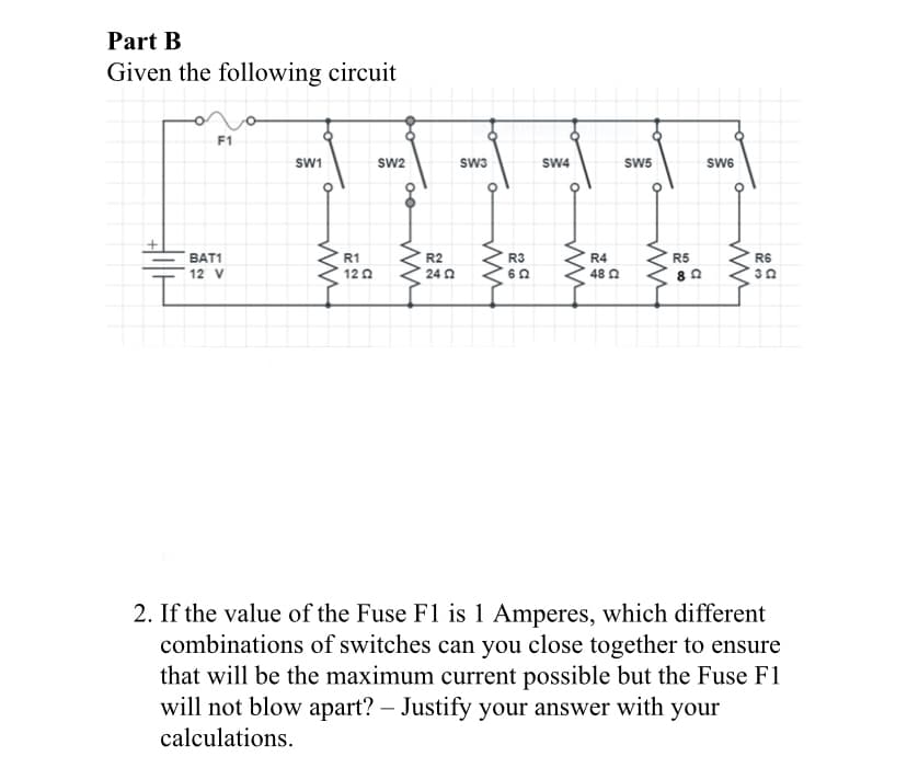 Part B
Given the following circuit
F1
SW1
Sw2
sw3
SW4
SW5
SW6
BAT1
R1
R2
R3
R4
R5
R6
12 V
12 0
24 2
60
48 0
2. If the value of the Fuse F1 is 1 Amperes, which different
combinations of switches can you close together to ensure
that will be the maximum current possible but the Fuse F1
will not blow apart? – Justify your answer with your
calculations.
