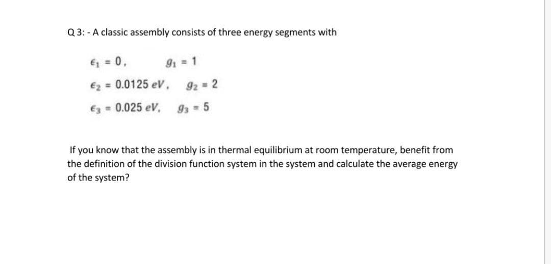 Q 3: - A classic assembly consists of three energy segments with
E = 0,
91 = 1
€2 = 0.0125 eV ,
92 = 2
E3 = 0.025 eV,
93 5
If you know that the assembly is in thermal equilibrium at room temperature, benefit from
the definition of the division function system in the system and calculate the average energy
of the system?
