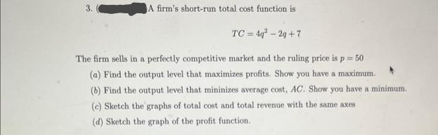 A firm's short-run total cost function is
TC = 4q²-2g+7
The firm sells in a perfectly competitive market and the ruling price is p = 50
(a) Find the output level that maximizes profits. Show you have a maximum.
(b) Find the output level that mininizes average cost, AC. Show you have a minimum.
(c) Sketch the graphs of total cost and total revenue with the same axes
(d) Sketch the graph of the profit function.