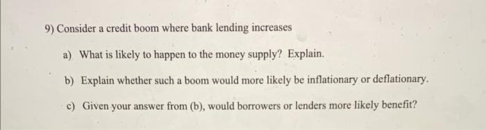 9) Consider a credit boom where bank lending increases
a) What is likely to happen to the money supply? Explain.
b) Explain whether such a boom would more likely be inflationary or deflationary.
c) Given your answer from (b), would borrowers or lenders more likely benefit?