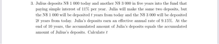 3. Julius deposits N$ 1 000 today and another N$ 3 000 in five years into the fund that
paying simple interest of 11% per year. Julia will make the same two deposits, but
the N$ 1 000 will be deposited t years from today and the N$ 3 000 will be deposited
2t years from today. Julia's deposits earn an effective annual rate of 9.15%. At the
end of 10 years, the accumulated amount of Julia's deposits equals the accumulated
amount of Julius's deposits. Calculate t