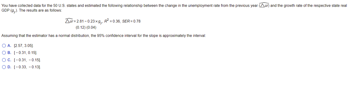 You have collected data for the 50 U.S. states and estimated the following relationship between the change in the unemployment rate from the previous year (Aur) and the growth rate of the respective state real
GDP (gy). The results are as follows:
Aur 2.81-0.23xgy, R² = 0.36, SER= 0.78
(0.12) (0.04)
Assuming that the estimator has a normal distribution, the 95% confidence interval for the slope is approximately the interval:
O A. [2.57, 3.05].
O B. [-0.31, 0.15].
OC. [-0.31, -0.15].
O D. [-0.33, -0.13].