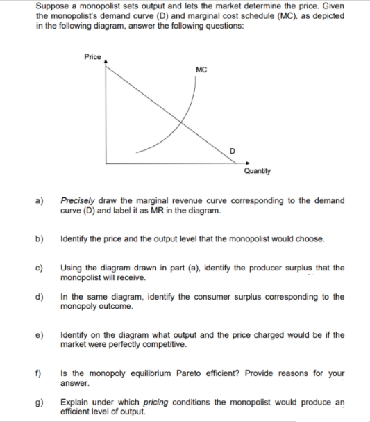 Suppose a monopolist sets output and lets the market determine the price. Given
the monopolist's demand curve (D) and marginal cost schedule (MC), as depicted
in the following diagram, answer the following questions:
a)
b)
c)
d)
e)
f)
9)
Price
MC
D
Quantity
Precisely draw the marginal revenue curve corresponding to the demand
curve (D) and label it as MR in the diagram.
Identify the price and the output level that the monopolist would choose.
Using the diagram drawn in part (a), identify the producer surplus that the
monopolist will receive.
In the same diagram, identify the consumer surplus corresponding to the
monopoly outcome.
Identify on the diagram what output and the price charged would be if the
market were perfectly competitive.
Is the monopoly equilibrium Pareto efficient? Provide reasons for your
answer.
Explain under which pricing conditions the monopolist would produce an
efficient level of output.