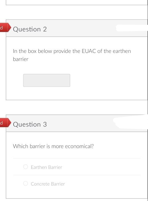 d
d
Question 2
In the box below provide the EUAC of the earthen
barrier
Question 3
Which barrier is more economical?
Earthen Barrier
Concrete Barrier