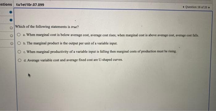 estions tu1et10r.07.099
O
O
Question 18 of 20
Which of the following statements is true?
a. When marginal cost is below average cost, average cost rises; when marginal cost is above average cost, average cost falls.
b. The marginal product is the output per unit of a variable input.
c. When marginal productivity of a variable input is falling then marginal costs of production must be rising.
d. Average variable cost and average fixed cost are U-shaped curves.
