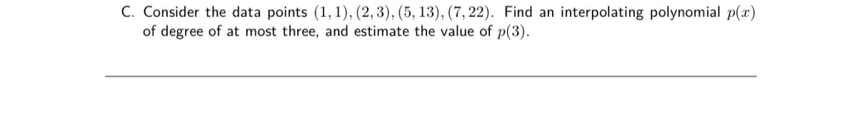 C. Consider the data points (1, 1), (2, 3), (5, 13), (7, 22). Find an interpolating polynomial p(x)
of degree of at most three, and estimate the value of p(3).
