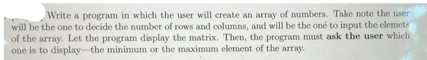 Write a program in which the user will create an array of numbers. Take note the user
will be the one to decide the number of rows and columns, and will be the onė to input the elemets
of the array. Let the program display the matrix. Then, the program must ask the user which
one is to display-the minimum or the maximum element of the array.
