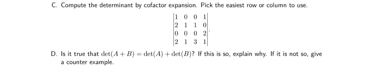 C. Compute the determinant by cofactor expansion. Pick the easiest row or column to use.
1 0
2 1
|0 0 0 2
1
1
0
2 1 3
1
D. Is it true that det(A+ B) = det(A) + det(B)? If this is so, explain why. If it is not so, give
a counter example.
