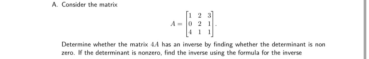 A. Consider the matrix
1
2
3
A =
2
1
4
1
1
Determine whether the matrix 4A has an inverse by finding whether the determinant is non
zero. If the determinant is nonzero, find the inverse using the formula for the inverse
