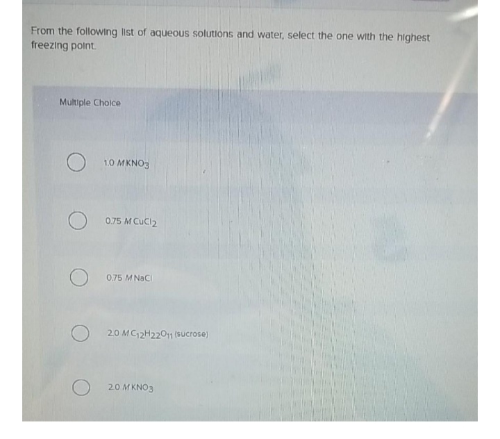 From the following list of aqueous solutions and water, select the one with the highest
freezing polnt.
Multiple Cholce
1.0 MKNO3
0.75 M CuCl2
0,75 MNACI
20 MC12H2201 (sucrose)
20 MKNO3
