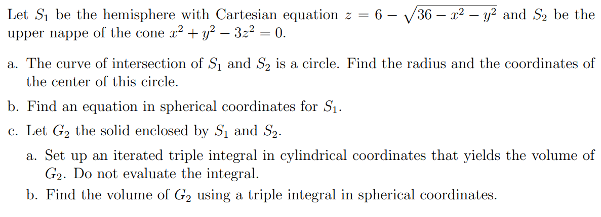 Let Si be the hemisphere with Cartesian equation z = 6 – V36 – x2 – y? and S2 be the
upper nappe of the cone x² + y? – 3z2 = 0.
%3D
a. The curve of intersection of S, and S, is a circle. Find the radius and the coordinates of
the center of this circle.
b. Find an equation in spherical coordinates for S1.
c. Let G2 the solid enclosed by S1 and S2.
a. Set up an iterated triple integral in cylindrical coordinates that yields the volume of
G2. Do not evaluate the integral.
b. Find the volume of G2 using a triple integral in spherical coordinates.
