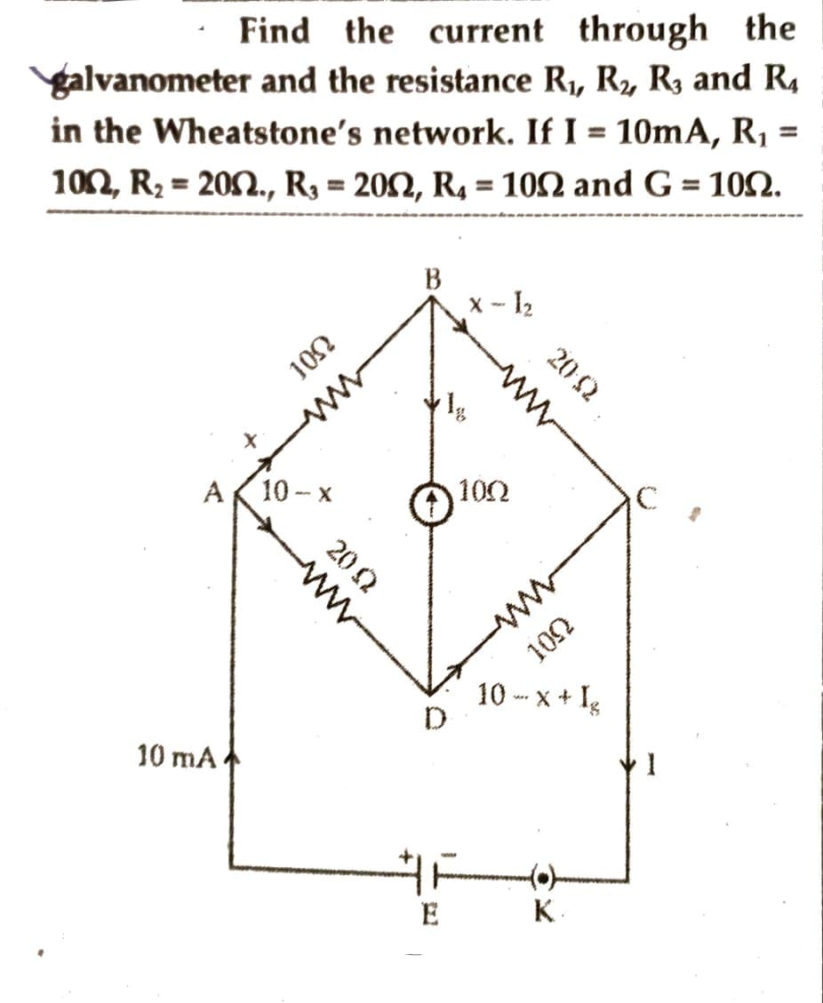Find the current through the
galvanometer and the resistance R₁, R₂, R3 and R₁
in the Wheatstone's network. If I = 10mA, R₁
100, R₂ = 200., R₂ = 2002, R₁ = 1002 and G = 100.
=
301
A 10-x
10 mA
20 Q
www
B
E
x - l₂
www
100
20:02
10 -x + Ig
to 100
K
C