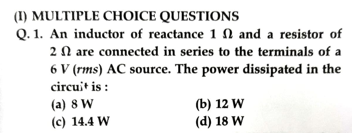 (I) MULTIPLE CHOICE QUESTIONS
Q. 1. An inductor of reactance 1
and a resistor of
2 are connected in series to the terminals of a
6 V (rms) AC source. The power dissipated in the
circuit is:
(a) 8 W
(c) 14.4 W
(b) 12 W
(d) 18 W
