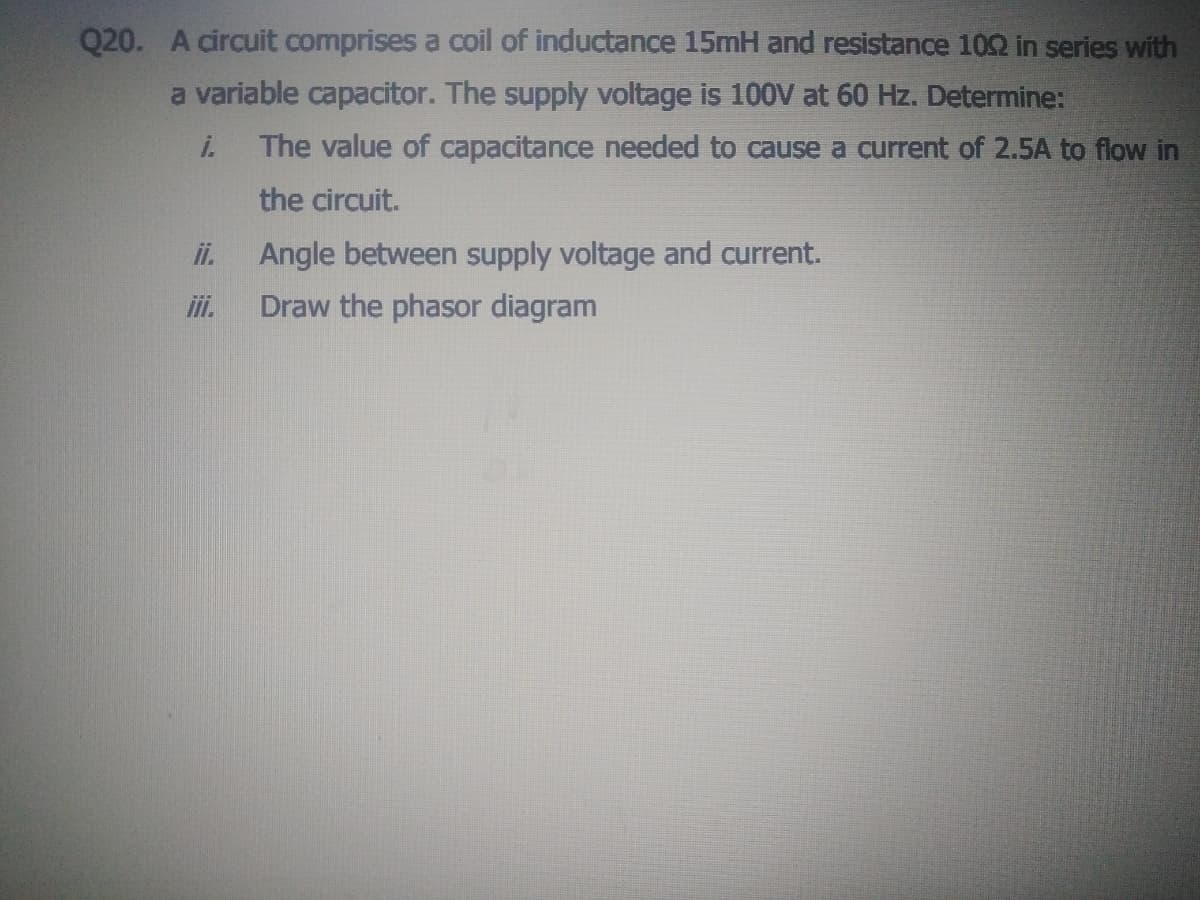 Q20. A circuit comprises a coil of inductance 15mH and resistance 102 in series with
a variable capacitor. The supply voltage is 100V at 60 Hz. Determine:
i.
The value of capacitance needed to cause a current of 2.5A to flow in
the circuit.
ii.
Angle between supply voltage and current.
ii.
Draw the phasor diagram

