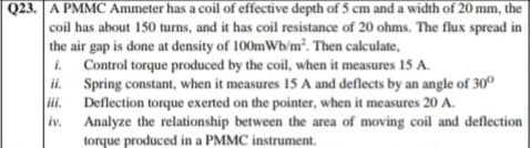 Q23. A PMMC Ammeter has a coil of effective depth of 5 cm and a width of 20 mm, the
coil has about 150 turns, and it has coil resistance of 20 ohms. The flux spread in
the air gap is done at density of 100mWb/m². Then calculate,
i. Control torque produced by the coil, when it measures 15 A.
ii. Spring constant, when it measures 15 A and deflects by an angle of 30°
ii.
Deflection torque exerted on the pointer, when it measures 20 A.
Analyze the relationship between the area of moving coil and deflection
torque produced in a PMMC instrument.
iv.
