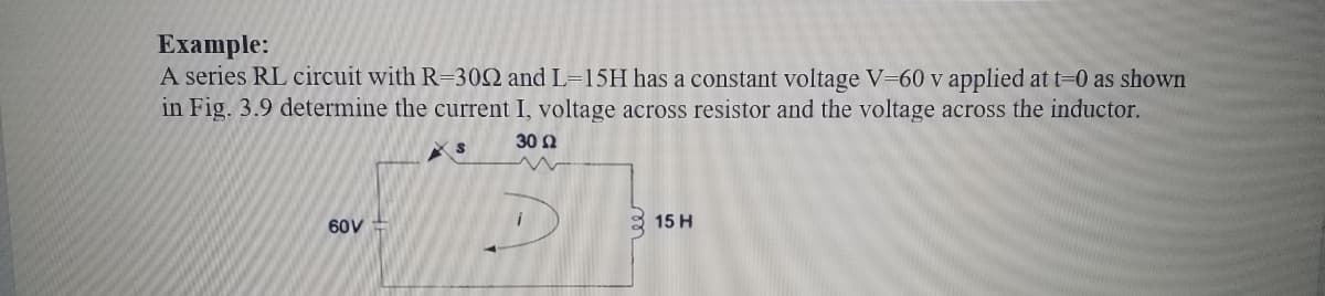 Example:
A series RL circuit with R=302 and L=15H has a constant voltage V-60 v applied at t=0 as shown
in Fig. 3.9 determine the current I, voltage across resistor and the voltage across the inductor.
30 Ω
60V
15 H
