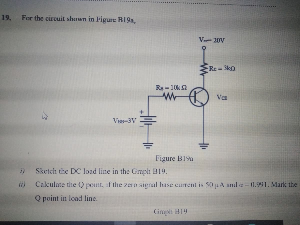 19. For the circuit shown in Figure B19a,
Ve 20V
Rc = 3k
%3D
RB = 10k 2
VCE
VBB=3V
Figure B19a
Sketch the DC load line in the Graph B19.
ii)
Calculate the Q point, if the zero signal base current is 50 uA and a = 0.991. Mark the
Q point in load line.
Graph B19
