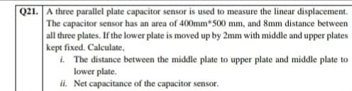 Q21. A three parallel plate capacitor sensor is used to measure the linear displacement.
The capacitor sensor has an area of 400mm*500 mm, and 8mm distance between
all three plates. If the lower plate is moved up by 2mm with middle and upper plates
kept fixed. Calculate,
i. The distance between the middle plate to upper plate and middle plate to
lower plate.
ii. Net capacitance of the capacitor sensor.
