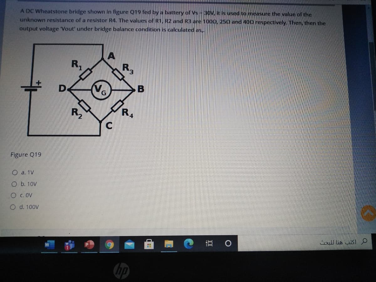 A DC Wheatstone bridge shown in figure Q19 fed by a battery of Vs = 30V, it is used to measure the value of the
unknown resistance of a resistor R4. The values of R1, R2 and R3 are 1000, 250 and 400 respectively. Then, then the
output voltage 'Vout' under bridge balance condition is calculated as,
R,
R,
No
De
Figure Q19
O a. 1V
O b. 10V
O c. OV
O d. 100V
م اكتب هنا ل لبحث
直 0
hp
