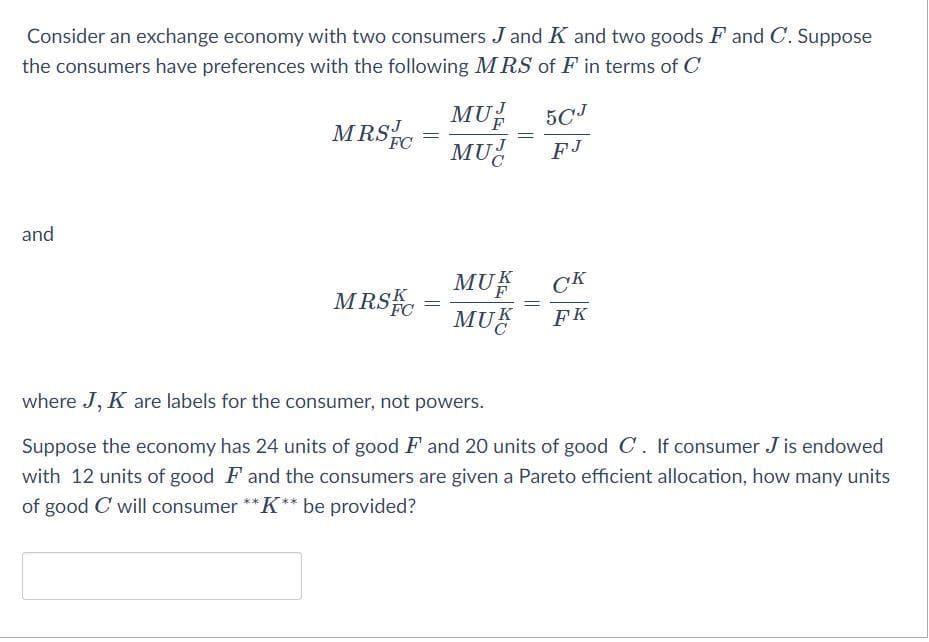 Consider an exchange economy with two consumers J and K and two goods F and C. Suppose
the consumers have preferences with the following MRS of F in terms of C
MUP
MU
5CJ
MRS
FC
FJ
and
MU
MRSC =
CK
MUŽ
FK
where J, K are labels for the consumer, not powers.
Suppose the economy has 24 units of good F and 20 units of good C. If consumer J is endowed
with 12 units of good F and the consumers are given a Pareto efficient allocation, how many units
of good C will consumer ** K** be provided?

