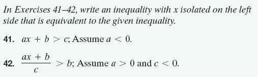 In Exercises 41-42, write an inequality with x isolated on the left
side that is equivalent to the given inequality.
41. ax + b > c; Assume a < 0.
ах + b
42.
> b; Assume a > 0 and c < 0.
