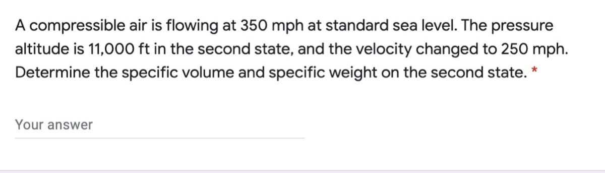 A compressible air is flowing at 350 mph at standard sea level. The pressure
altitude is 11,000 ft in the second state, and the velocity changed to 250 mph.
Determine the specific volume and specific weight on the second state. *
Your answer
