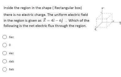 Inside the region in the shape ( Rectangular box)
there is no electric charge. The uniform electric field
in the region is given as = 4i - 6j . Which of the
following is the net electric flux through the region.
бас
4ac
4ab
баb
