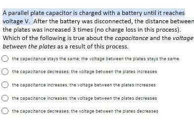 A parallel plate capacitor is charged with a battery until it reaches
voltage V. After the battery was disconnected, the distance between
the plates was increased 3 times (no charge loss in this process).
Which of the following is true about the capacitonce and the voltage
between the plates as a result of this process.
O the capacitance stays the same; the voltage between the plates stays the same.
O the capacitance decreases; the voltage between the plates increases
the capacitance increases; the voltage between the plates increases
the capacitance increases; the voltage between the plates decreases
the capacitance decreases; the voltage between the plates decreases

