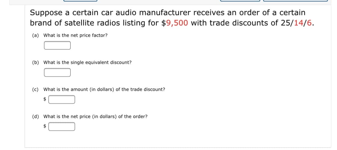 Suppose a certain car audio manufacturer receives an order of a certain
brand of satellite radios listing for $9,500 with trade discounts of 25/14/6.
(a) What is the net price factor?
(b) What is the single equivalent discount?
(c) What is the amount (in dollars) of the trade discount?
$
(d) What is the net price (in dollars) of the order?
$
