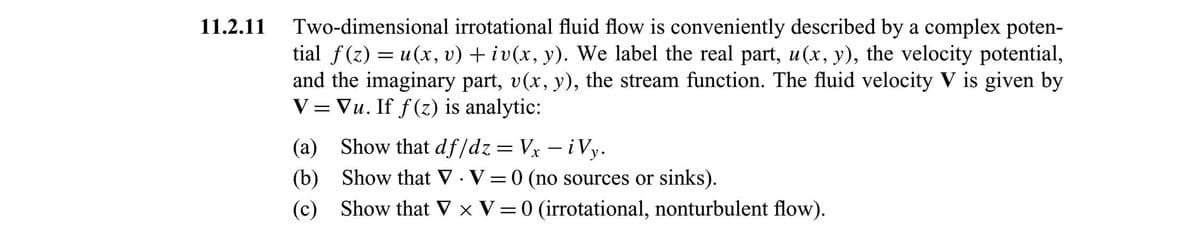 Two-dimensional irrotational fluid flow is conveniently described by a complex poten-
tial f(z) = u(x, v) + iv(x, y). We label the real part, u(x, y), the velocity potential,
and the imaginary part, v(x, y), the stream function. The fluid velocity V is given by
V = Vu. If f(z) is analytic:
11.2.11
(a) Show that df/dz= Vx – i Vy.
(b) Show that V · V = 0 (no sources or sinks).
(c) Show that V x V=0 (irrotational, nonturbulent flow).
