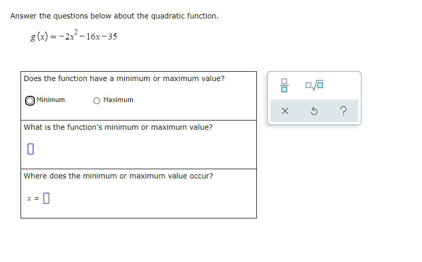 Answer the questions below about the quadratic function.
g (x) = -2x - 16x- 35
Does the function have a minimum or maximum value?
Minimum
Maximum
?
What is the function's minimum or maximum value?
Where does the minimum or maximum value occur?
X =
