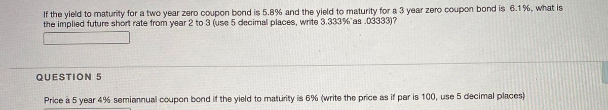 If the yield to maturity for a two year zero coupon bond is 5.8% and the yield to maturity for a 3 year zero coupon bond is 6.1%, what is
the implied future short rate from year 2 to 3 (use 5 decimal places, write 3.333% as .03333)?
QUESTION 5
Price a 5 year 4% semiannual coupon bond if the yield to maturity is 6% (write the price as if par is 100, use 5 decimal places)
